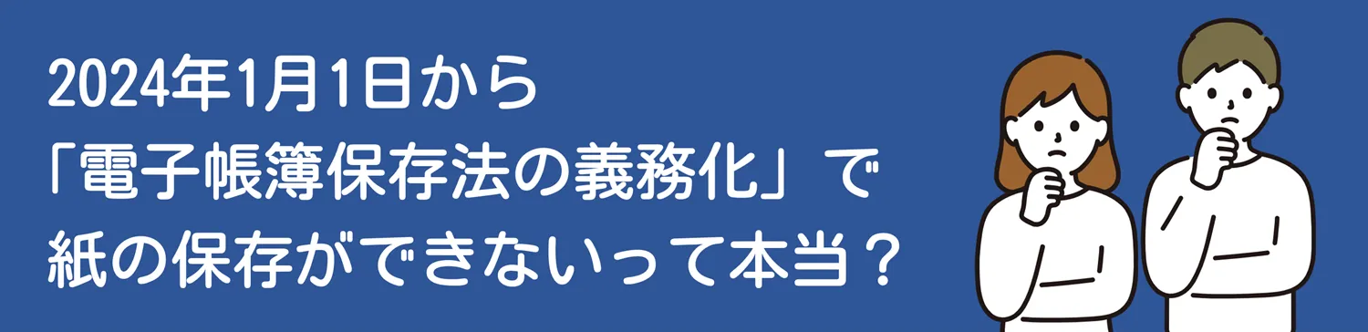 2024年1月1日から「電子帳簿保存法の義務化」で紙の保存ができないって本当？